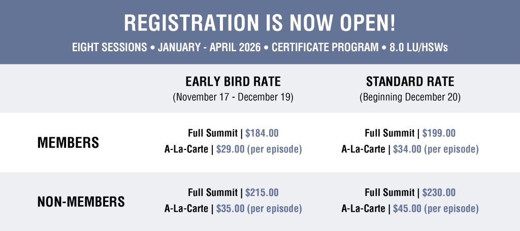 REGISTRATION IS NOW OPEN! 
EIGHT SESSIONS , JANUARY - APRIL 2026 , CERTIFICATE PROGRAM , 8.0 LU/HSWs 
EARLY BIRD RATE 
(November 17 - December 19) 
$184.00 
Full Summit I 
MEMBERS 
A-La-Carte | $29.00 (per episode) 
$215.00 
Full Summit I 
NON-MEMBERS 
A-La-Carte | $35.00 (per episode) 
STANDARD RATE 
(Beginning December 20) 
$199.00 
Full Summit I 
A-La-Carte | $34.00 (per episode) 
$230.00 
Full Summit I 
A-La-Carte | $45.00 (per episode) 